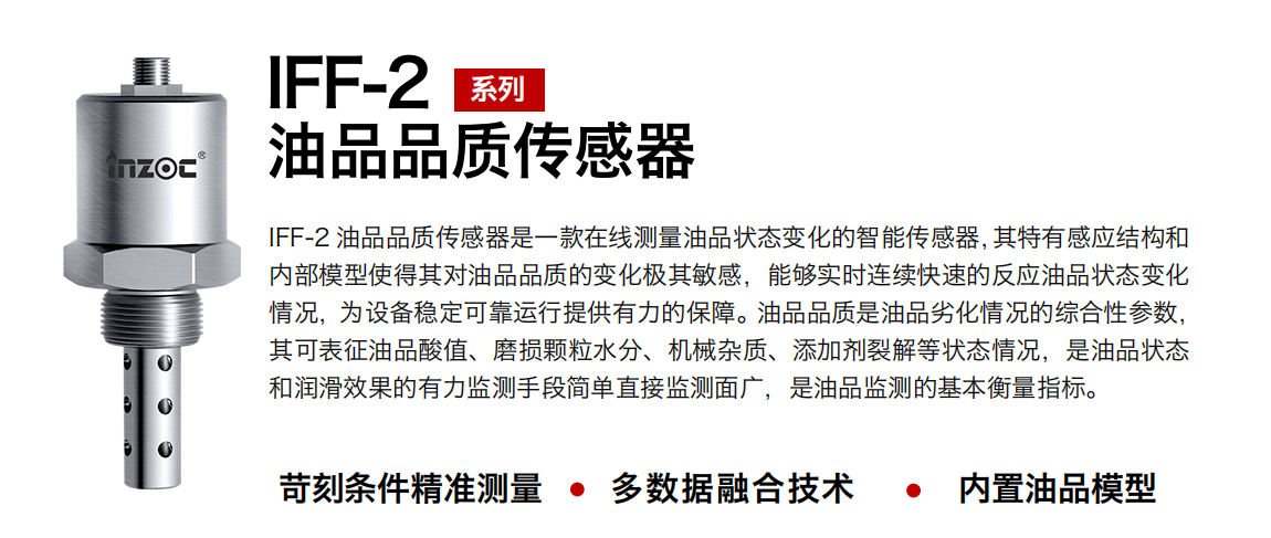 IFF-2油品品質傳感器是一款在線測量油品狀態變化的智能傳感器，其特有感應結構和內部模型使得其對油品品質的變化極其敏感，能夠實時連續快速的反應油品狀態變化情況，為設備穩定可靠運行提供有力的保障。油品品質是油品劣化情況的綜合性參數，其可表征油品酸值、磨損顆粒水分、機械雜質、添加劑裂解等狀態情況，是油品狀態和潤滑效果的有力監測手段簡單直接監測面廣，是油品監測的基本衡量指標。
行業：鋼鐵冶金/石油化工/能源電力/水泥建材/大型機械/煤炭采礦/地下挖掘等
油品：潤滑油/齒輪油/液壓油/透平油/渦輪機油等
