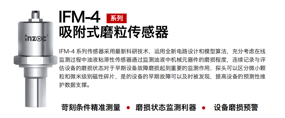 IFM-4系列油液吸附式磨粒傳感器采用最新科研技術(shù)，運(yùn)用全新電路設(shè)計(jì)和模型算法，充分考慮在線監(jiān)測(cè)過(guò)程中油液粘滯性傳感器通過(guò)監(jiān)測(cè)油液中機(jī)械元器件的磨損程度，連續(xù)記錄與評(píng)估設(shè)備的磨損狀態(tài)對(duì)于早期設(shè)備故障磨損起到重要的監(jiān)測(cè)作用，探頭可以區(qū)分微小顆粒和微米級(jí)別磁性碎片，是的設(shè)備的早期故障可以及時(shí)被發(fā)現(xiàn)，提高設(shè)備的預(yù)測(cè)性維護(hù)數(shù)據(jù)支撐。
行業(yè)：鋼鐵、石化、盾構(gòu)、電力、風(fēng)電、大型設(shè)備、OEM 集成等
油品：液壓油、透平油、柴機(jī)油、絕緣油、變壓器油等