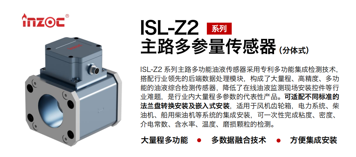 ISL-Z2 系列主路多功能油液傳感器采用專利多功能集成檢測技術，搭配行業(yè)領先的后端數(shù)據(jù)處理模塊，構成了大量程、高精度、多功能的油液綜合檢測傳感器，降低了在線油液監(jiān)測現(xiàn)場安裝控件等行業(yè)難題，是行業(yè)內(nèi)大量程多參數(shù)的代表性產(chǎn)品。可適配不同標準的法蘭盤轉(zhuǎn)換安裝及嵌入式安裝，適用于風機齒輪箱，電力系統(tǒng)、柴油機、船用柴油機等系統(tǒng)的集成安裝，可一次性完成粘度、密度、介電常數(shù)、含水率、溫度、磨損顆粒的檢測。
                    應用行業(yè)：鋼鐵、石化、盾構、電力、風電、大型設備、OEM 等
                    適用油品：齒輪油、液壓油、透平油、柴機油等