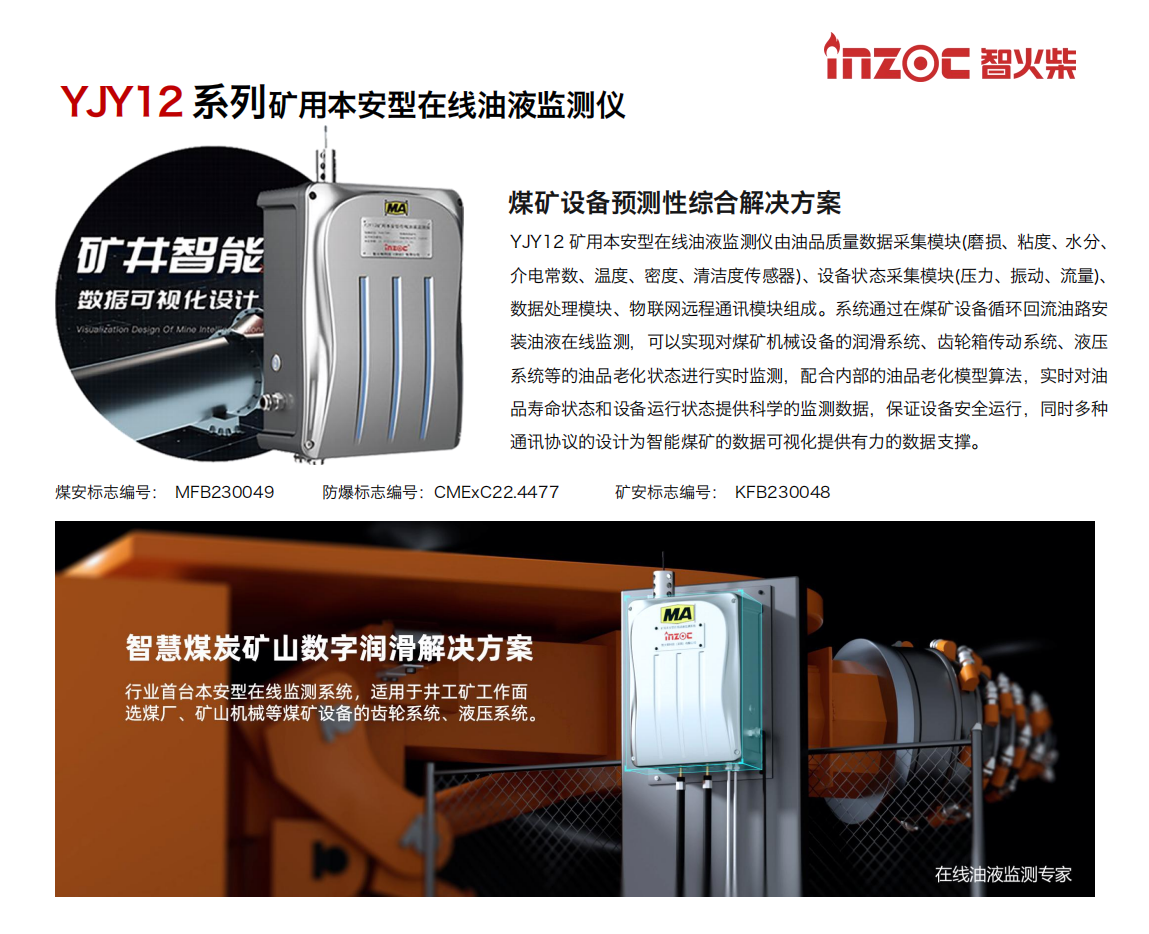 煤礦設(shè)備預(yù)測(cè)性綜合解決方案
YJY12礦用本安型在線油液監(jiān)測(cè)儀由油品質(zhì)量數(shù)據(jù)采集模塊(磨損、粘度、水分、介電常數(shù)、溫度、密度、清潔度傳感器)、設(shè)備狀態(tài)采集模塊(壓力、振動(dòng)、流量)、數(shù)據(jù)處理模塊、物聯(lián)網(wǎng)遠(yuǎn)程通訊模塊組成。系統(tǒng)通過在煤礦設(shè)備循環(huán)回流油路安裝油液在線監(jiān)測(cè)，可以實(shí)現(xiàn)對(duì)煤礦機(jī)械設(shè)備的潤(rùn)滑系統(tǒng)、齒輪箱傳動(dòng)系統(tǒng)、液壓系統(tǒng)等的油品老化狀態(tài)進(jìn)行實(shí)時(shí)監(jiān)測(cè)，配合內(nèi)部的油品老化模型算法，實(shí)時(shí)對(duì)油品壽命狀態(tài)和設(shè)備運(yùn)行狀態(tài)提供科學(xué)的監(jiān)測(cè)數(shù)據(jù)，保證設(shè)備安全運(yùn)行，同時(shí)多種通訊協(xié)議的設(shè)計(jì)為智能煤礦的數(shù)據(jù)可視化提供有力的數(shù)據(jù)支撐。